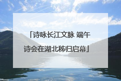 诗咏长江文脉 端午诗会在湖北秭归启幕