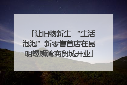 让旧物新生 “生活泡泡”新零售首店在昆明螺蛳湾商贸城开业