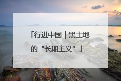 行进中国｜黑土地的“长期主义”