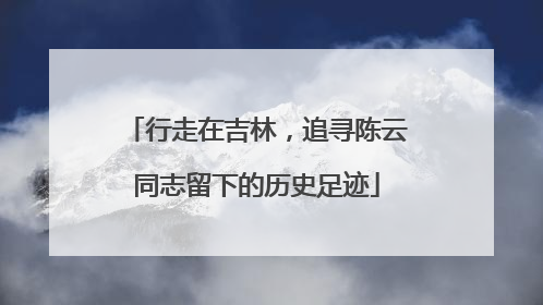 行走在吉林，追寻陈云同志留下的历史足迹