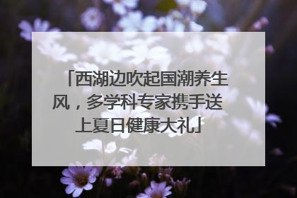 西湖边吹起国潮养生风，多学科专家携手送上夏日健康大礼