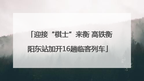 迎接“棋士”来衡 高铁衡阳东站加开16趟临客列车