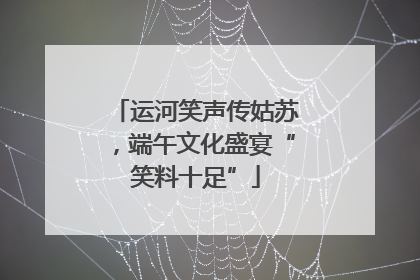 运河笑声传姑苏，端午文化盛宴“笑料十足”