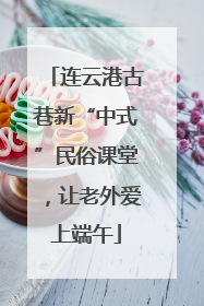 连云港古巷新“中式”民俗课堂，让老外爱上端午