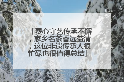 费心守艺传承不懈，家乡名茶香远益清，这位非遗传承人很忙碌也很值得总结