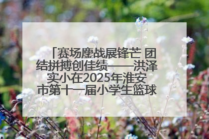 赛场鏖战展锋芒 团结拼搏创佳绩——洪泽实小在2025年淮安市第十一届小学生篮球比赛中再获佳绩