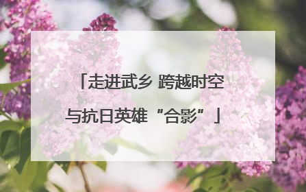走进武乡 跨越时空与抗日英雄“合影”