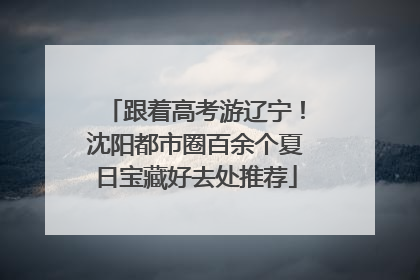 跟着高考游辽宁！沈阳都市圈百余个夏日宝藏好去处推荐