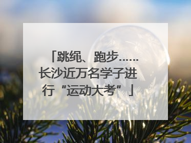 跳绳、跑步……长沙近万名学子进行“运动大考”