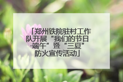郑州铁院驻村工作队开展“我们的节日·端午”暨“三夏”防火宣传活动