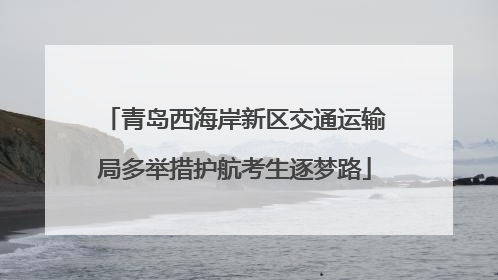 青岛西海岸新区交通运输局多举措护航考生逐梦路