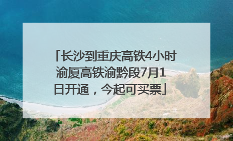 长沙到重庆高铁4小时 渝厦高铁渝黔段7月1日开通，今起可买票