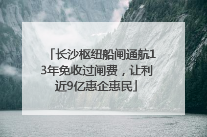 长沙枢纽船闸通航13年免收过闸费，让利近9亿惠企惠民