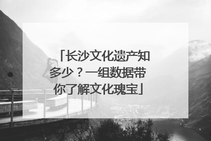 长沙文化遗产知多少？一组数据带你了解文化瑰宝