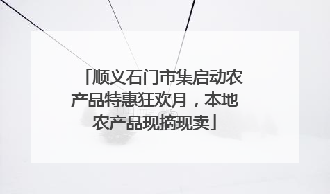 顺义石门市集启动农产品特惠狂欢月，本地农产品现摘现卖