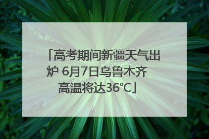 高考期间新疆天气出炉 6月7日乌鲁木齐高温将达36℃