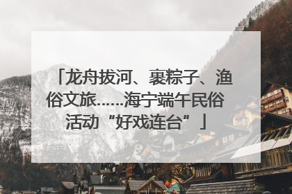 龙舟拔河、裹粽子、渔俗文旅……海宁端午民俗活动“好戏连台”