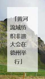 黄河流域纺织非遗大会在德州举行