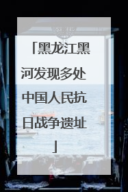 黑龙江黑河发现多处中国人民抗日战争遗址