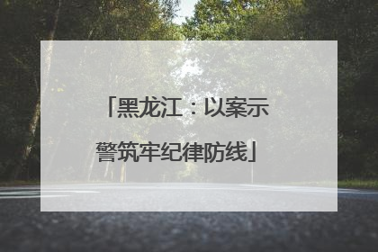 黑龙江：以案示警筑牢纪律防线