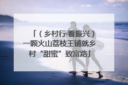 （乡村行·看振兴）一颗火山荔枝王铺就乡村“甜蜜”致富路