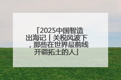 2025中国智造出海记丨关税风波下，那些在世界最前线开疆拓土的人