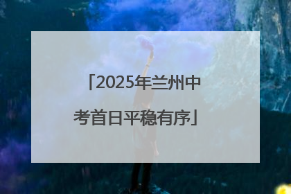 2025年兰州中考首日平稳有序