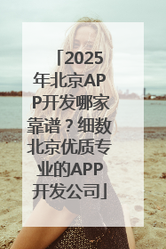 2025年北京APP开发哪家靠谱？细数北京优质专业的APP开发公司