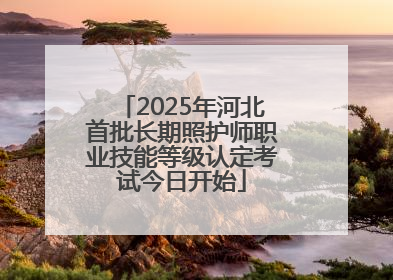 2025年河北首批长期照护师职业技能等级认定考试今日开始