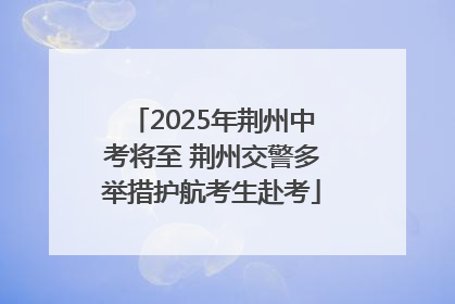 2025年荆州中考将至 荆州交警多举措护航考生赴考