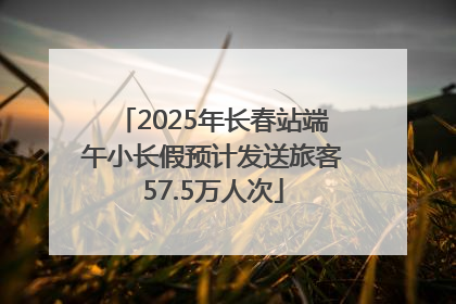 2025年长春站端午小长假预计发送旅客57.5万人次