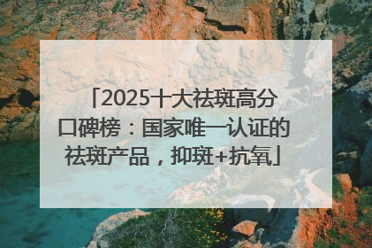 2025十大祛斑高分口碑榜：国家唯一认证的祛斑产品，抑斑+抗氧