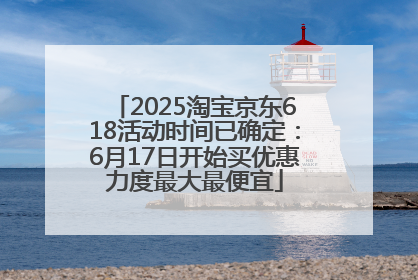 2025淘宝京东618活动时间已确定：6月17日开始买优惠力度最大最便宜