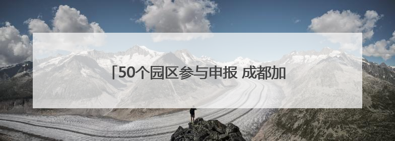 50个园区参与申报 成都加速培育制造业特色产业园区