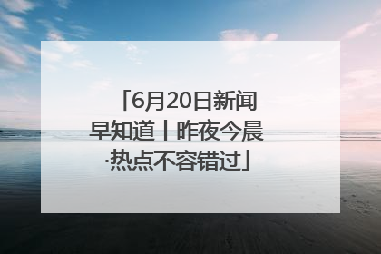 6月20日新闻早知道丨昨夜今晨·热点不容错过