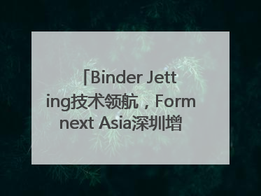 Binder Jetting技术领航，Formnext Asia深圳增材展解锁产业新动能